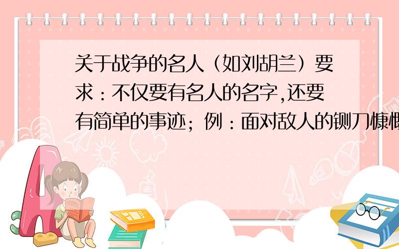 关于战争的名人（如刘胡兰）要求：不仅要有名人的名字,还要有简单的事迹；例：面对敌人的铡刀慷慨就义的刘胡兰.急!答对了有追加分五十分!