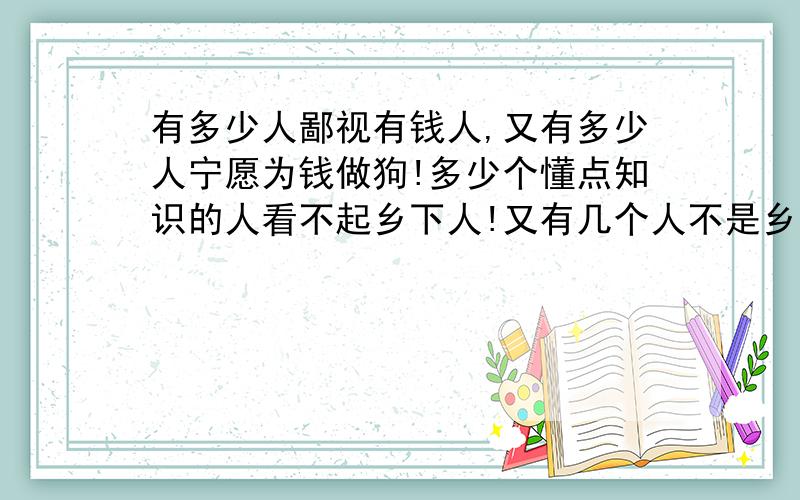 有多少人鄙视有钱人,又有多少人宁愿为钱做狗!多少个懂点知识的人看不起乡下人!又有几个人不是乡下人?