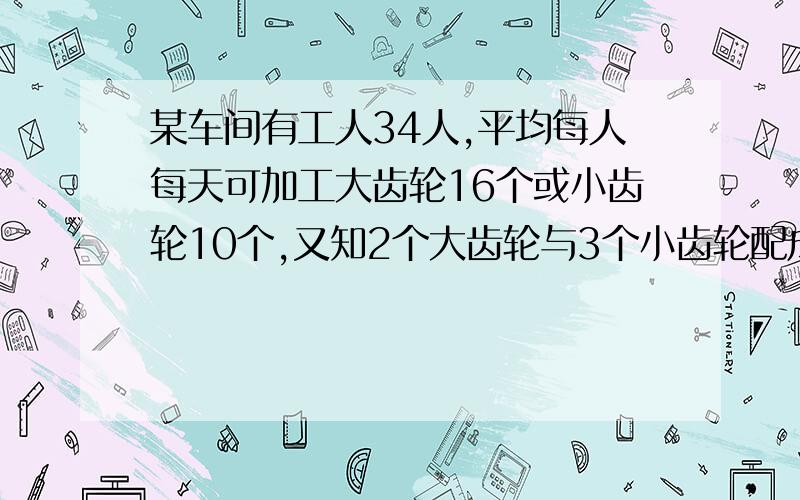 某车间有工人34人,平均每人每天可加工大齿轮16个或小齿轮10个,又知2个大齿轮与3个小齿轮配成一套,要...某车间有工人34人,平均每人每天可加工大齿轮16个或小齿轮10个,又知2个大齿轮与3个小