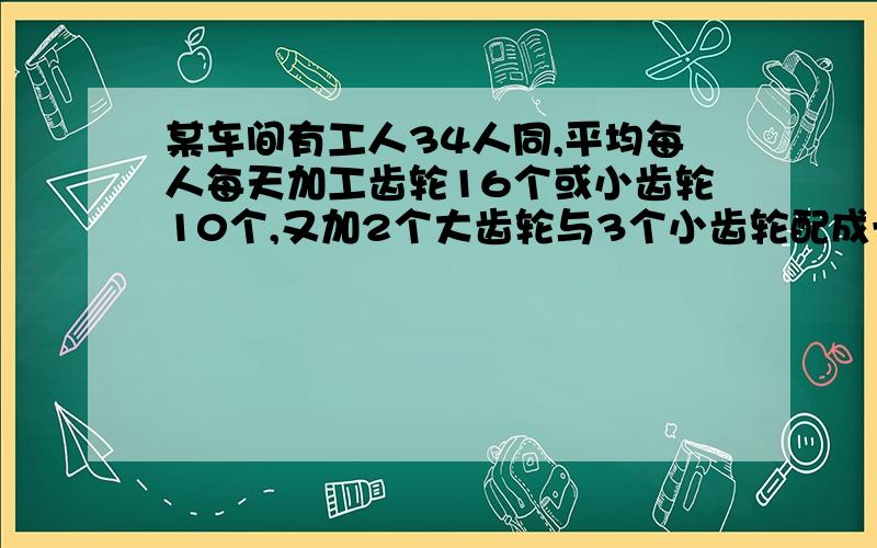 某车间有工人34人同,平均每人每天加工齿轮16个或小齿轮10个,又加2个大齿轮与3个小齿轮配成一套,要使每生产的大小齿轮配套,应怎样分配工人?