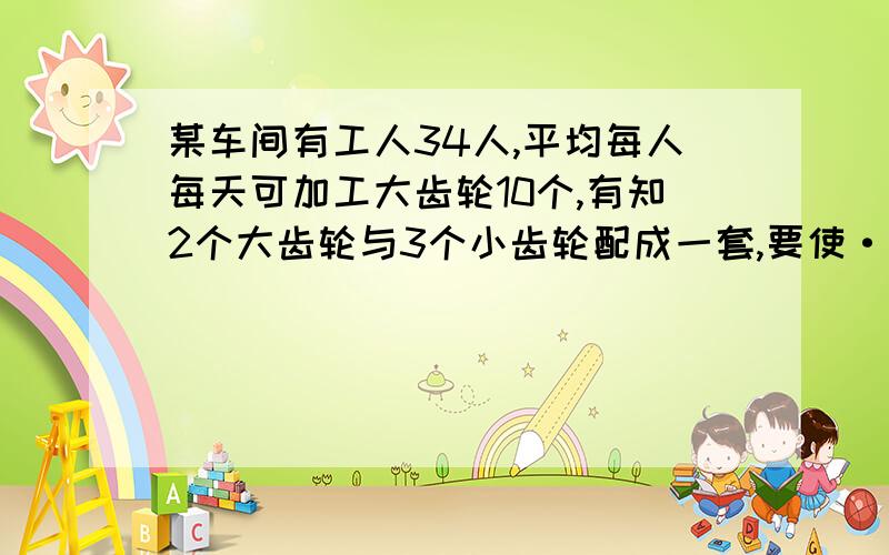 某车间有工人34人,平均每人每天可加工大齿轮10个,有知2个大齿轮与3个小齿轮配成一套,要使·每天生产的,应怎么分配工人?小齿轮10个