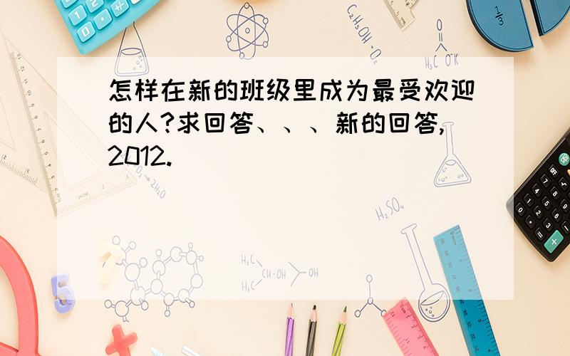 怎样在新的班级里成为最受欢迎的人?求回答、、、新的回答,2012.