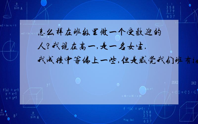 怎么样在班级里做一个受欢迎的人?我现在高一,是一名女生.我成绩中等偏上一些,但是感觉我们班有i好多男生不喜欢我,将近一半以上,也有2,3个女生也不是很喜欢我.我感觉心情好差.我只是性