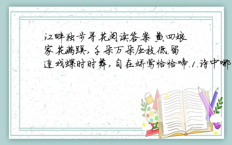 江畔独步寻花阅读答案 黄四娘家花满蹊,千朵万朵压枝低.留连戏蝶时时舞,自在娇莺恰恰啼.1.诗中哪两个字写出了花的繁盛?2.第三句中“留连”改为“翻飞”好不好?为什么?