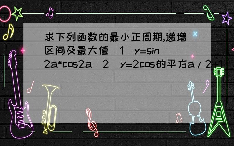 求下列函数的最小正周期,递增区间及最大值（1）y=sin2a*cos2a(2)y=2cos的平方a/2+1(3)y=（根号3）cos4a+sin4a