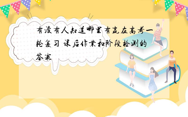 有没有人知道哪里有赢在高考一轮复习 课后作业和阶段检测的答案