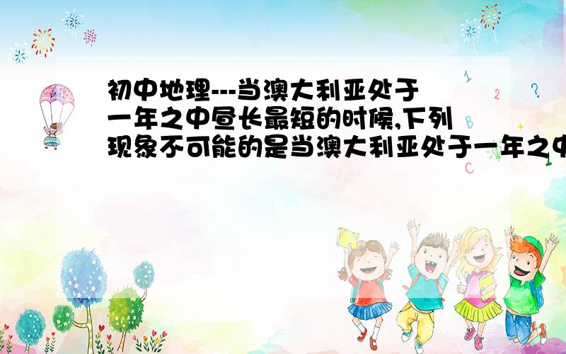 初中地理---当澳大利亚处于一年之中昼长最短的时候,下列现象不可能的是当澳大利亚处于一年之中昼长最短的时候,下列现象不可能的是A.南亚的印度正盛行来自印度洋的西南季风,且正处于