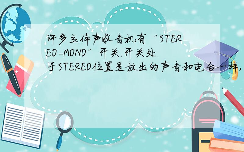 许多立体声收音机有“STEREO-MONO”开关.开关处于STEREO位置是放出的声音和电台一样,是立体声；而处于MONO位置是收音机把两个声道的信号合成一个声道,没有立体声的效果.既然立体声更为逼真