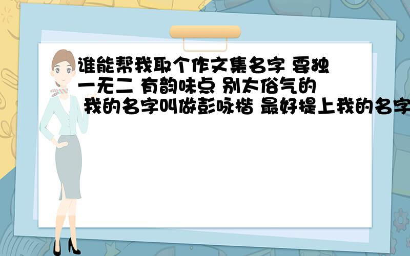 谁能帮我取个作文集名字 要独一无二 有韵味点 别太俗气的 我的名字叫做彭咏楷 最好提上我的名字