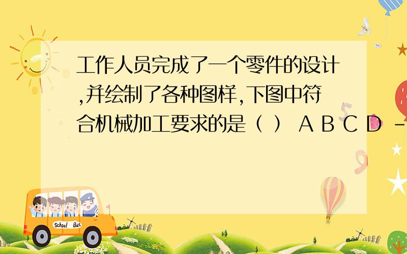 工作人员完成了一个零件的设计,并绘制了各种图样,下图中符合机械加工要求的是（ ） A B C D -----------工作人员完成了一个零件的设计,并绘制了各种图样,下图中符合机械加工要求的是（ ）A