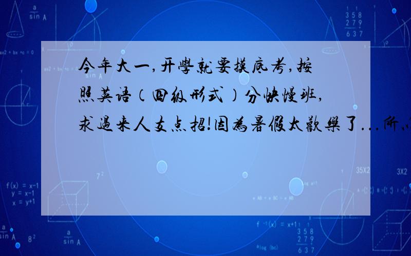 今年大一,开学就要摸底考,按照英语（四级形式）分快慢班,求过来人支点招!因为暑假太欢乐了...所以真的什么书都没看啊!以前高中英语还不错,但是这么就没看了我心里完全没底.求老生告诉