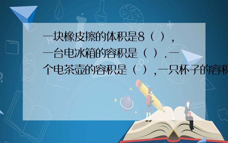 一块橡皮擦的体积是8（ ）,一台电冰箱的容积是（ ）.一个电茶壶的容积是（ ）,一只杯子的容积是 60 （ ）.【填写单位】