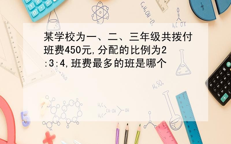 某学校为一、二、三年级共拨付班费450元,分配的比例为2:3:4,班费最多的班是哪个