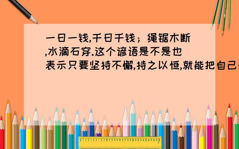 一日一钱,千日千钱；绳锯木断,水滴石穿.这个谚语是不是也表示只要坚持不懈,持之以恒,就能把自己想办的事情做成功啊