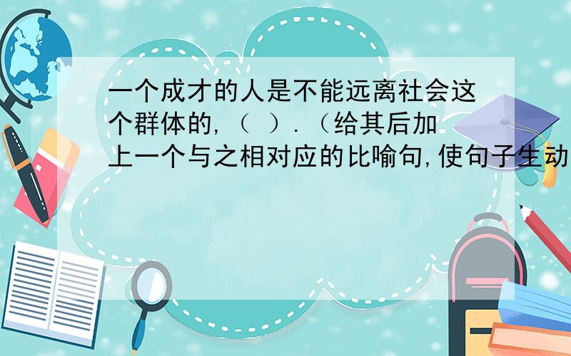 一个成才的人是不能远离社会这个群体的,（ ）.（给其后加上一个与之相对应的比喻句,使句子生动）