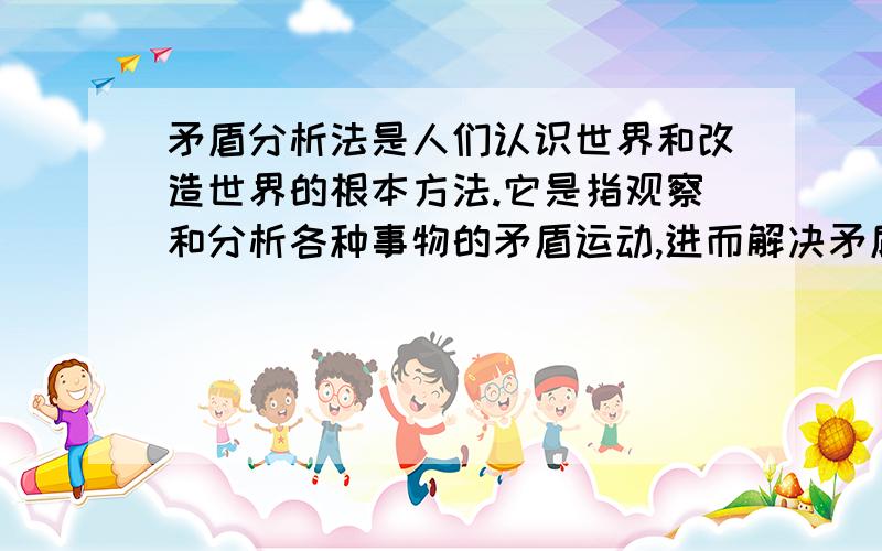 矛盾分析法是人们认识世界和改造世界的根本方法.它是指观察和分析各种事物的矛盾运动,进而解决矛盾的一种方法.这种方法包含有一分为二的看问题,具体问题具体分析,抓住重点和主流,坚