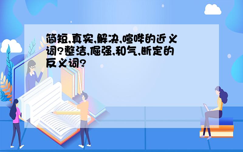 简短,真实,解决,喧哗的近义词?整洁,倔强,和气,断定的反义词?