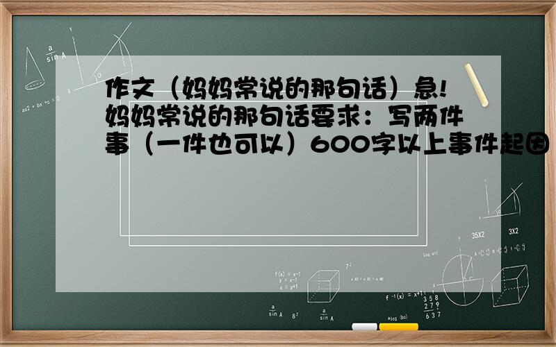 作文（妈妈常说的那句话）急!妈妈常说的那句话要求：写两件事（一件也可以）600字以上事件起因（渲染背景,引出事件）→事件发展（平淡中蕴含矛盾,初起波澜）→事件高潮（矛盾激化,场