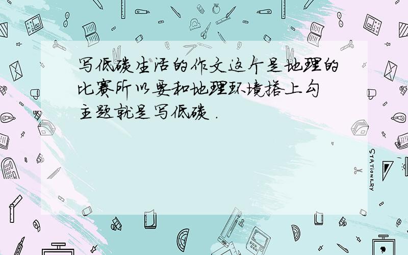 写低碳生活的作文这个是地理的比赛所以要和地理环境搭上勾 主题就是写低碳 .