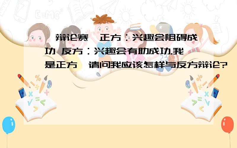 【辩论赛】正方：兴趣会阻碍成功 反方：兴趣会有助成功.我是正方,请问我应该怎样与反方辩论?