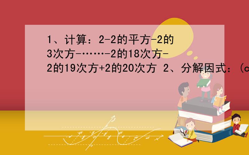 1、计算：2-2的平方-2的3次方-……-2的18次方-2的19次方+2的20次方 2、分解因式：(c-a)的平方-4(b-c)(a-b)路见不平,理当拔刀相助,