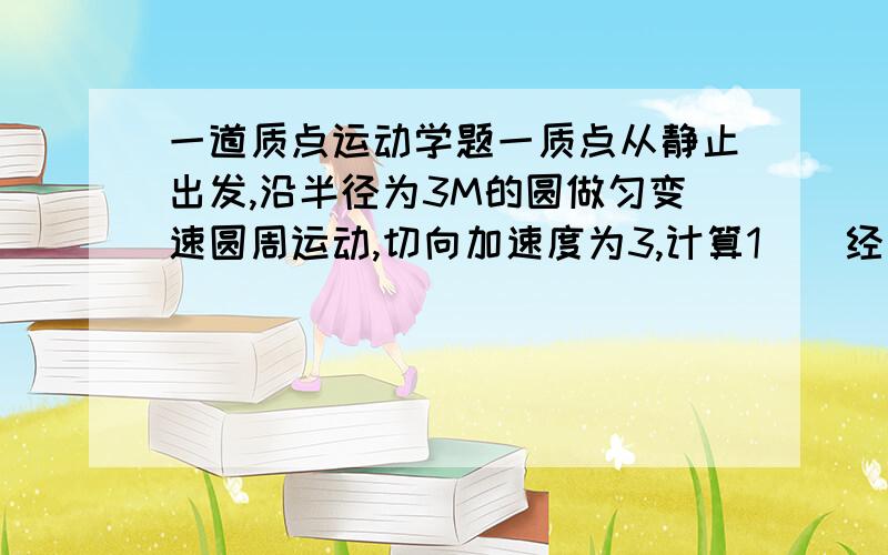 一道质点运动学题一质点从静止出发,沿半径为3M的圆做匀变速圆周运动,切向加速度为3,计算1)  经过多长时间总加速度与半径成45度? 答案是1S2）在上述时间内,质点所经过的路程和角位移各是