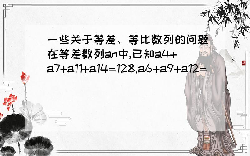 一些关于等差、等比数列的问题在等差数列an中,已知a4+a7+a11+a14=128,a6+a9+a12=__________S10大于0,S11小于0,则使an小于0的最小的n值是____________在等比数列中,(1)已知a1+a2+a3=5,a4+a5+a6=135,a8=_____________（2）