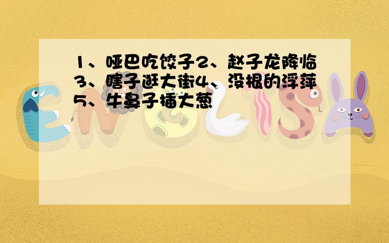 1、哑巴吃饺子2、赵子龙降临3、瞎子逛大街4、没根的浮萍5、牛鼻子插大葱