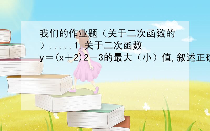 我们的作业题（关于二次函数的）.....1.关于二次函数y＝(x＋2)2－3的最大（小）值,叙述正确的是（ ）（A）当x＝2时,有最大值－3 （B）当x＝－2时,有最大值－3 （C）当x＝2时,有最小值－3 （D