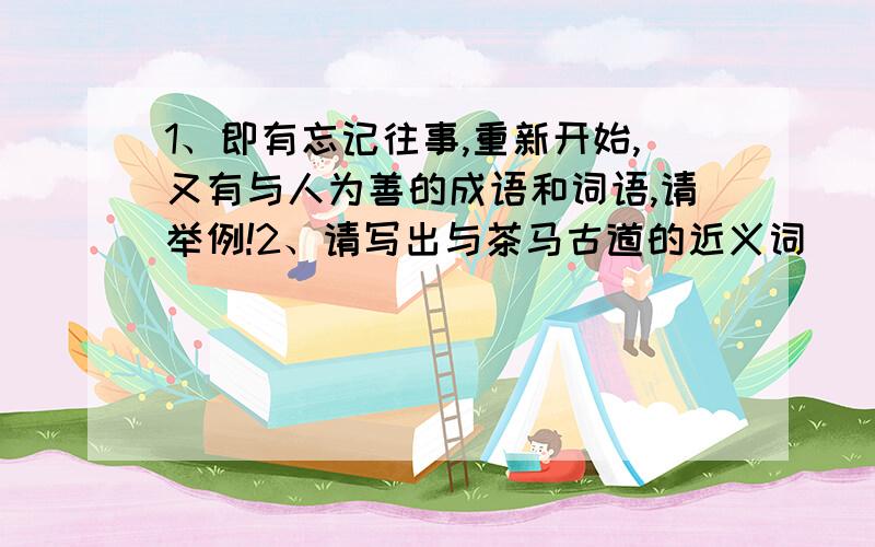 1、即有忘记往事,重新开始,又有与人为善的成语和词语,请举例!2、请写出与茶马古道的近义词