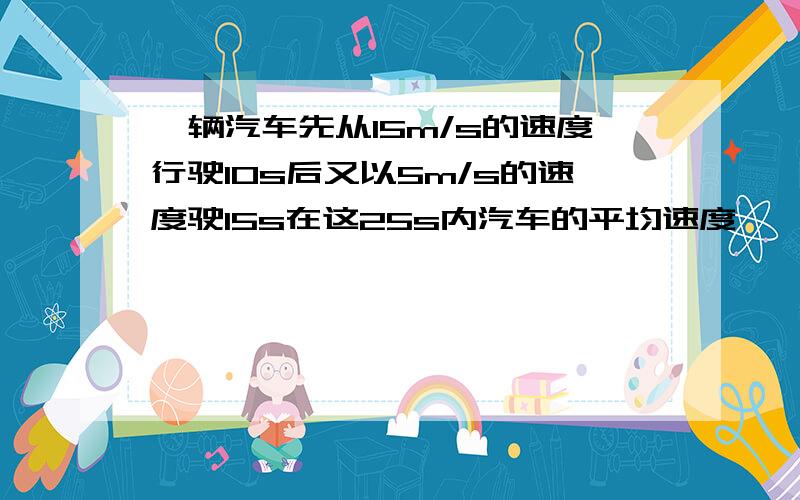 一辆汽车先从15m/s的速度行驶10s后又以5m/s的速度驶15s在这25s内汽车的平均速度