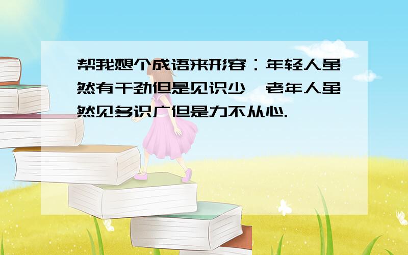 帮我想个成语来形容：年轻人虽然有干劲但是见识少,老年人虽然见多识广但是力不从心.