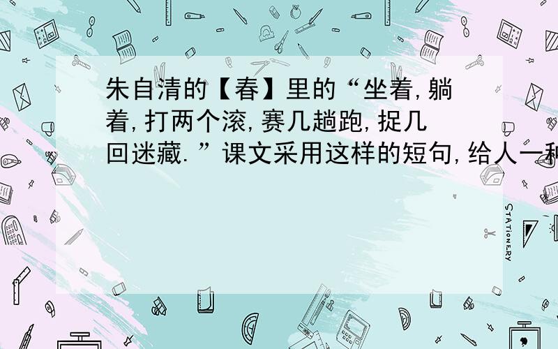 朱自清的【春】里的“坐着,躺着,打两个滚,赛几趟跑,捉几回迷藏.”课文采用这样的短句,给人一种“坐着,躺着,打两个滚,赛几趟跑,捉几回迷藏.”课文采用这样的短句,给人一种什么感觉?急啊