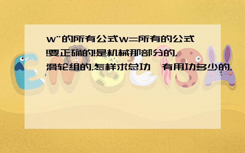 W”的所有公式W=所有的公式!要正确的!是机械那部分的，滑轮组的，怎样求总功、有用功多少的，