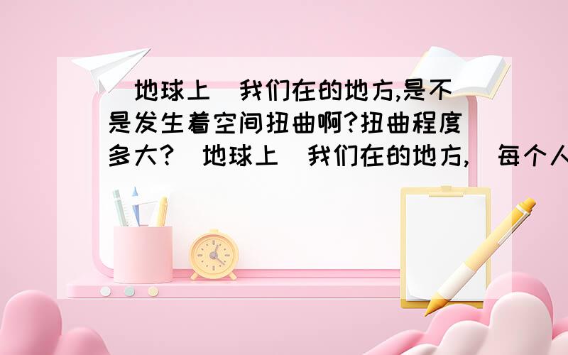 （地球上）我们在的地方,是不是发生着空间扭曲啊?扭曲程度多大?（地球上）我们在的地方,（每个人都生活在空间扭曲的空间?）是不是发生着空间扭曲啊?扭曲程度多大?q 是不是空间扭曲造