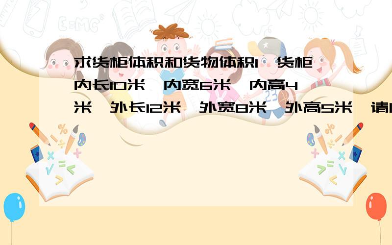 求货柜体积和货物体积1、货柜内长10米、内宽6米、内高4米,外长12米、外宽8米、外高5米,请问货柜车的体积是多少?所装货物有大小货物如下：长方形箱子10件,正方形箱子20件,圆形箱子20件,请