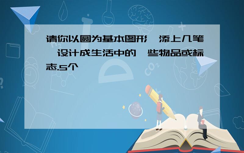 请你以圆为基本图形,添上几笔,设计成生活中的一些物品或标志.5个