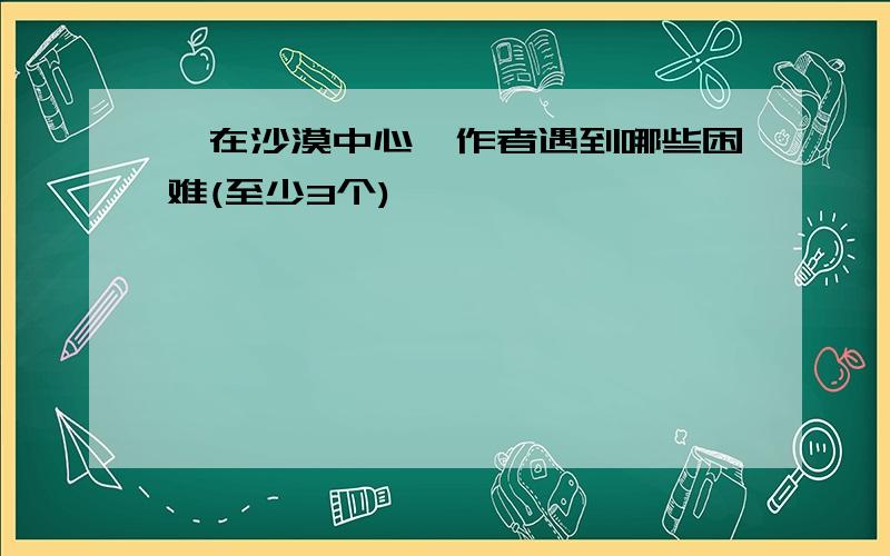 《在沙漠中心》作者遇到哪些困难(至少3个)