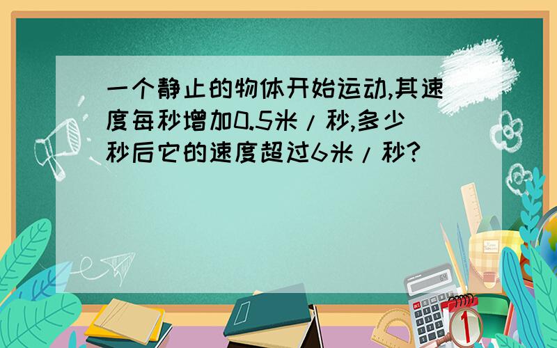 一个静止的物体开始运动,其速度每秒增加0.5米/秒,多少秒后它的速度超过6米/秒?