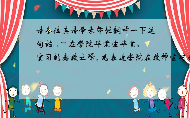 请各位英语帝来帮忙翻译一下这句话..~在学院毕业生毕业、实习的离校之际，为表达学院在校师生对离校同学的不舍和祝福，让即将奔赴全国各地的检验学子感受到母校的温暖，在离别之时