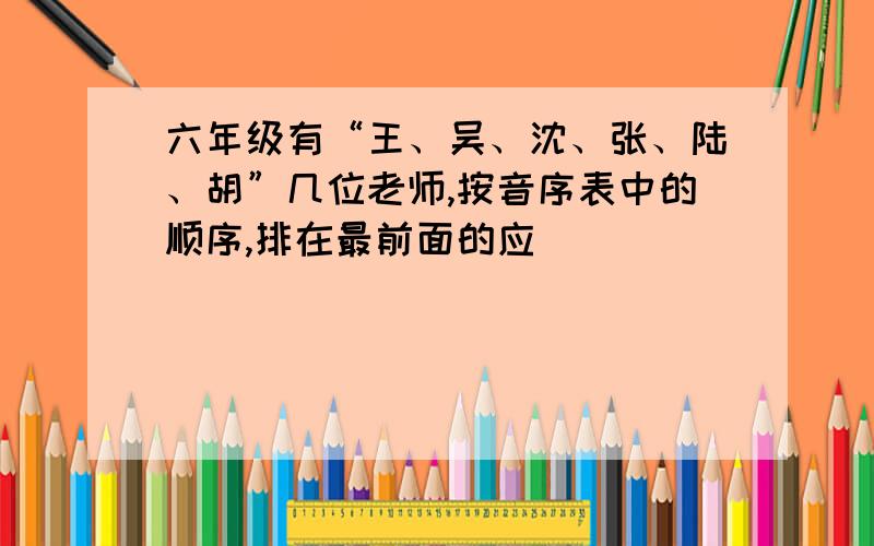 六年级有“王、吴、沈、张、陆、胡”几位老师,按音序表中的顺序,排在最前面的应