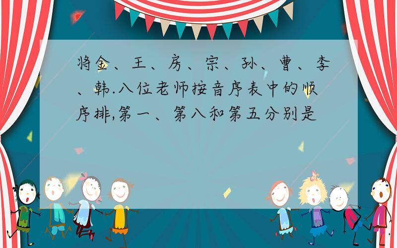 将金、王、房、宗、孙、曹、李、韩.八位老师按音序表中的顺序排,第一、第八和第五分别是