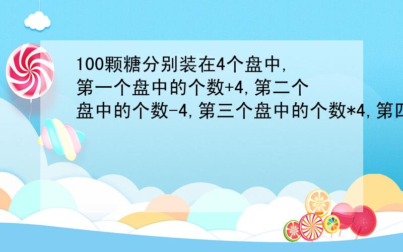 100颗糖分别装在4个盘中,第一个盘中的个数+4,第二个盘中的个数-4,第三个盘中的个数*4,第四个盘中的个数/4,（接上）所得的数目一样,4个盘中原来各有几颗糖果?(列出算式后计算)