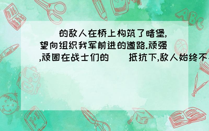 ()的敌人在桥上构筑了暗堡,望向组织我军前进的道路.顽强,顽固在战士们的（）抵抗下,敌人始终不能前进一步.