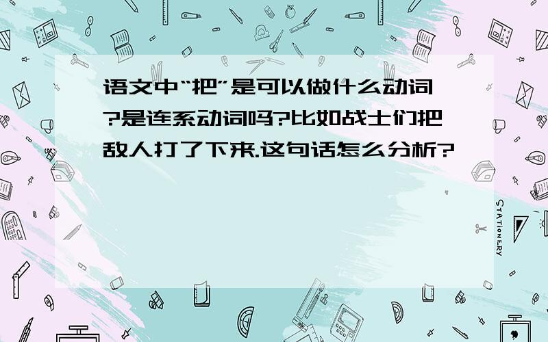 语文中“把”是可以做什么动词?是连系动词吗?比如战士们把敌人打了下来.这句话怎么分析?