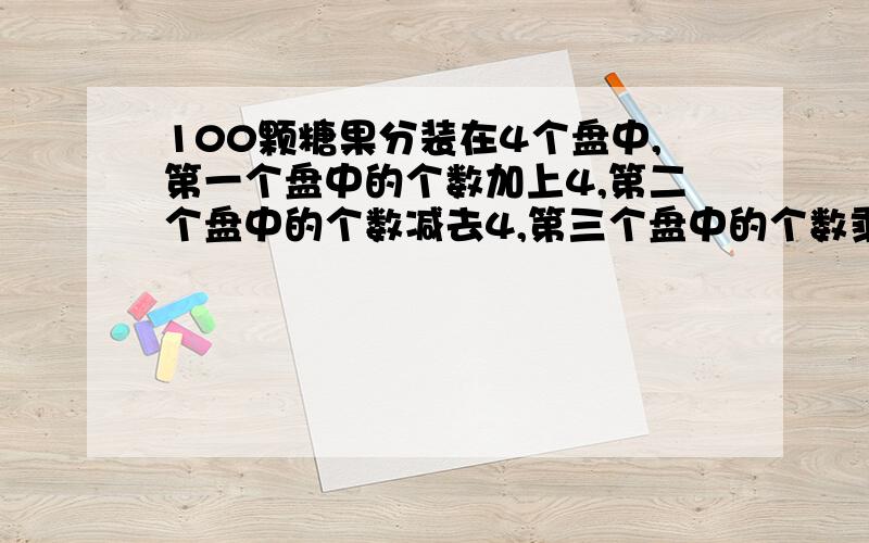 100颗糖果分装在4个盘中,第一个盘中的个数加上4,第二个盘中的个数减去4,第三个盘中的个数乘4,第四个盘中的个数除以4,所得的数目一样,4个盘中原先各有几颗糖果?(请写出过程)