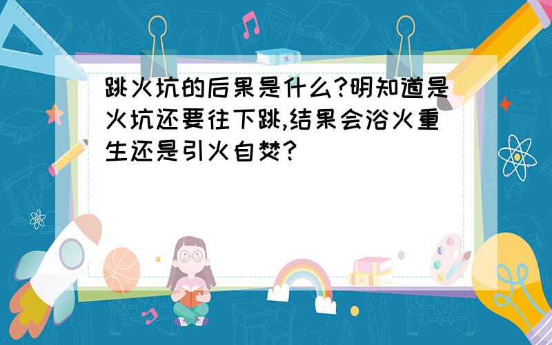 跳火坑的后果是什么?明知道是火坑还要往下跳,结果会浴火重生还是引火自焚?