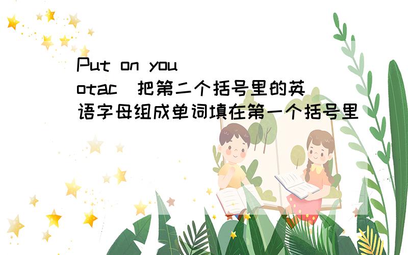 Put on you( )(otac)把第二个括号里的英语字母组成单词填在第一个括号里