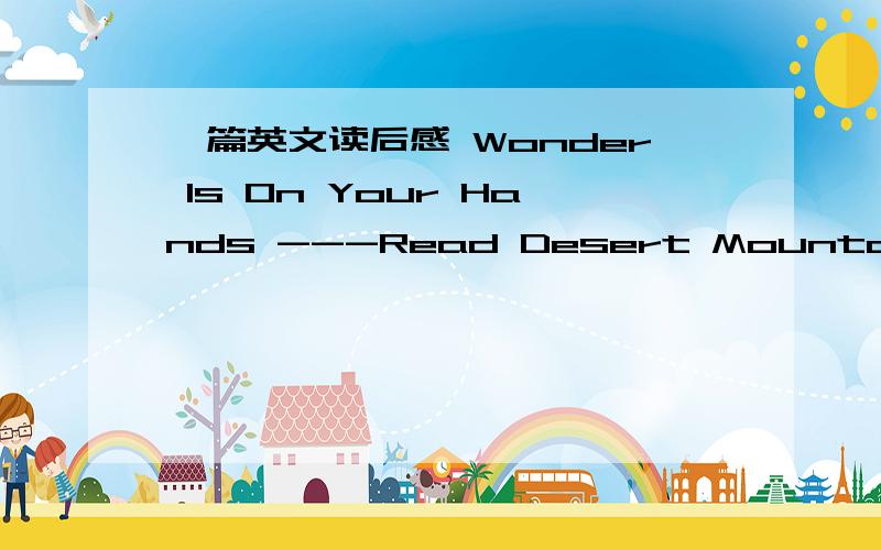 一篇英文读后感 Wonder Is On Your Hands ---Read Desert Mountain SeaWhat is difficult?Cross the big desert?Climb the high mountian?Or sail the sea alone?It may be difficult for common people.But three women show us everything is possible if you