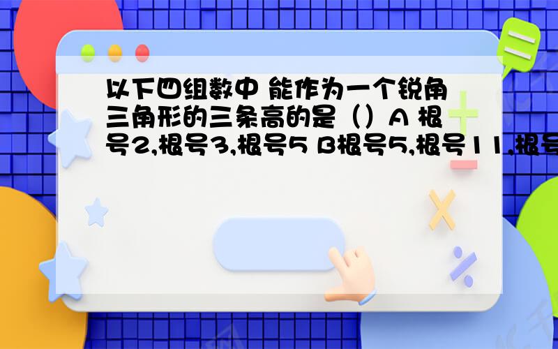 以下四组数中 能作为一个锐角三角形的三条高的是（）A 根号2,根号3,根号5 B根号5,根号11,根号12C10,15,16 D7,10,11